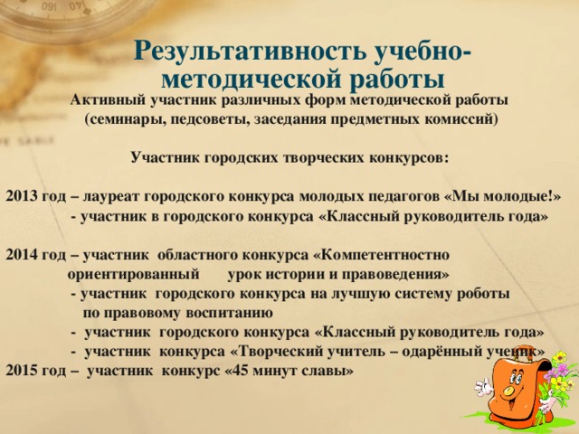 Результативность учебно-методической работы Активный участник различных форм методической работы  (семинары, педсоветы, заседания предметных комиссий)   Участник городских творческих конкурсов:  2013 год – лауреат городского конкурса молодых педагогов «Мы молодые!»  - участник в городского конкурса «Классный руководитель года»  2014 год – участник областного конкурса «Компетентностно ориентированный урок истории и правоведения»  - участник городского конкурса на лучшую систему роботы  по правовому воспитанию  - участник городского конкурса «Классный руководитель года»  - участник конкурса «Творческий учитель – одарённый ученик» 2015 год – участник конкурс «45 минут славы»