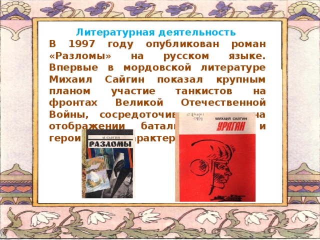 Литературная деятельность В 1997 году опубликован роман «Разломы» на русском языке. Впервые в мордовской литературе Михаил Сайгин показал крупным планом участие танкистов на фронтах Великой Отечественной Войны, сосредоточив внимание на отображении батальных сцен и героических характеров («Ураган»).