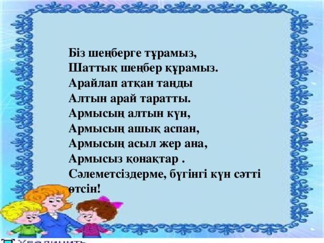 Біз шеңберге тұрамыз, Шаттық шеңбер құрамыз. Арайлап атқан таңды Алтын арай таратты. Армысың алтын күн, Армысың ашық аспан, Армысың асыл жер ана, Армысыз қонақтар . Сәлеметсіздерме, бүгінгі күн сәтті өтсін!