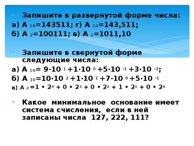 Запишите в развернутой форме числа: а) А 10 =143511; г) А 10 =143,511; б) А 2 =100111; в) А 2 =1011,10  Запишите в свернутой форме следующие числа: а) А 10 = 9·10 1 +1·10 0 +5·10 -1 +3·10 -2 ; б) А 10 =10·10 2 +1·10 1 +7·10 0 +5·10 -1 в) А 2 =1 • 2 4 + 0 • 2 3 + 0 • 2 2 + 1 • 2 1 + 0 • 2 0   Какое минимальное основание имеет система счисления, если в ней записаны числа 127, 222, 111?