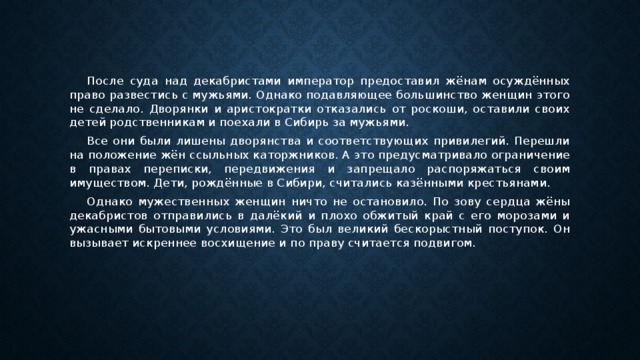 После суда над декабристами император предоставил жёнам осуждённых право развестись с мужьями. Однако подавляющее большинство женщин этого не сделало. Дворянки и аристократки отказались от роскоши, оставили своих детей родственникам и поехали в Сибирь за мужьями. Все они были лишены дворянства и соответствующих привилегий. Перешли на положение жён ссыльных каторжников. А это предусматривало ограничение в правах переписки, передвижения и запрещало распоряжаться своим имуществом. Дети, рождённые в Сибири, считались казёнными крестьянами. Однако мужественных женщин ничто не остановило. По зову сердца жёны декабристов отправились в далёкий и плохо обжитый край с его морозами и ужасными бытовыми условиями. Это был великий бескорыстный поступок. Он вызывает искреннее восхищение и по праву считается подвигом.