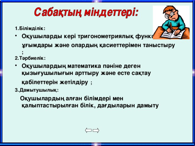 1. Білімділік: Оқушыларды кері тригонометриялық функциялар ұғымдары және олардың қасиеттерімен таныстыру  ;  2.Тәрбиелік: Оқушылардың математика пәніне деген қызығушылығын арттыру және есте сақтау қабілеттерін жетілдіру  ; 3.Дамытушылық:  Оқушылардың алған білімдері мен қалыптастырылған білік, дағдыларын дамыту