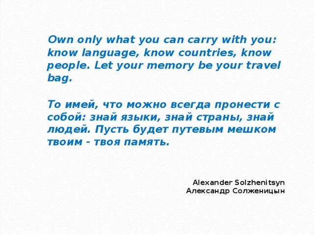    Own only what you can carry with you : know language, know countries, know people. Let your memory be your travel bag.  То имей, что можно всегда пронести с собой: знай языки, знай страны, знай людей. Пусть будет путевым мешком твоим - твоя память.    Alexander Solzhenitsyn  Александр Солженицын