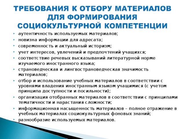 аутентичность используемых материалов; новизна информации для адресата; современность и актуальный историзм; учет интересов, увлечений и предпочтений учащихся; соответствие речевых высказываний литературной норме изучаемого иностранного языка; страноведческая и лингвострановедческая значимость материалов; отбор и использование учебных материалов в соответствии с уровнями владения иностранным языком учащимися (с учетом принципа доступности и посильности); организация отобранных материалов в соответствии с принципами тематичности и нарастания сложности; информационная насыщенность материалов – полное отражение в учебных материалах социокультурных фоновых знаний; разнообразие используемых материалов.