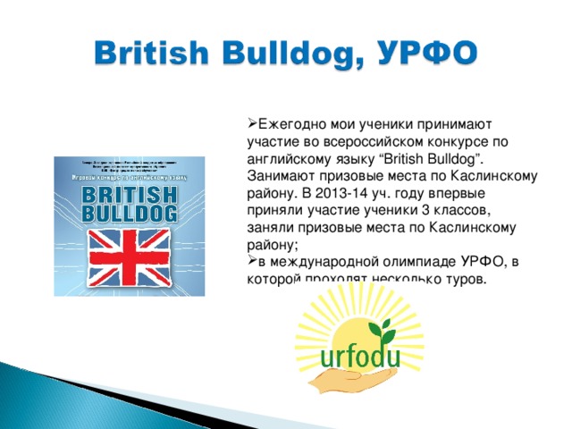 Ежегодно мои ученики принимают участие во всероссийском конкурсе по английскому языку “British Bulldog” . Занимают призовые места по Каслинскому району. В 2013-14 уч. году впервые приняли участие ученики 3 классов, заняли призовые места по Каслинскому району; в международной олимпиаде УРФО, в которой проходят несколько туров.