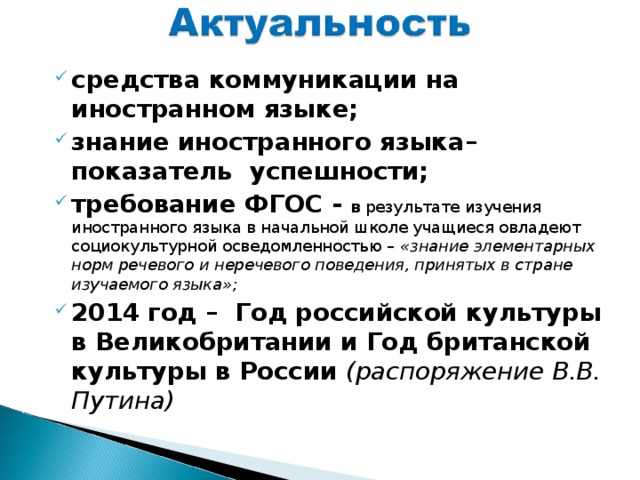 средства коммуникации на иностранном языке; знание иностранного языка– показатель успешности; требование ФГОС - в результате изучения иностранного языка в начальной школе учащиеся овладеют социокультурной осведомленностью – «знание элементарных норм речевого и неречевого поведения, принятых в стране изучаемого языка»; 2014 год – Год российской культуры в Великобритании и Год британской культуры в России (распоряжение В.В. Путина)