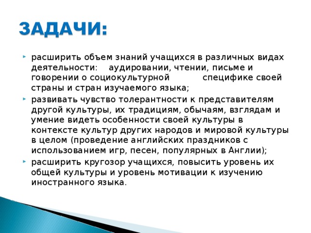 расширить объем знаний учащихся в различных видах деятельности: аудировании, чтении, письме и говорении о социокультурной специфике своей страны и стран изучаемого языка; развивать чувство толерантности к представителям другой культуры, их традициям, обычаям, взглядам и умение видеть особенности своей культуры в контексте культур других народов и мировой культуры в целом (проведение английских праздников с использованием игр, песен, популярных в Англии); расширить кругозор учащихся, повысить уровень их общей культуры и уровень мотивации к изучению иностранного языка.