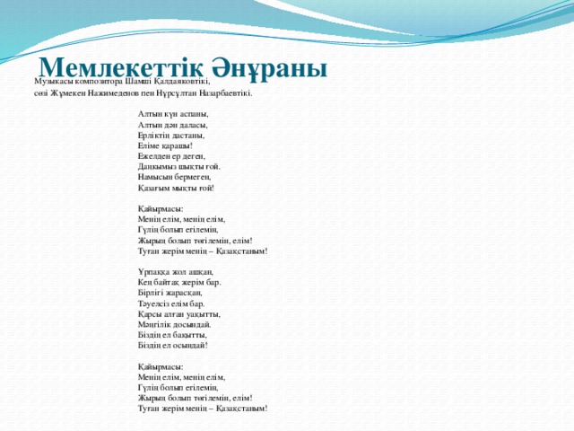 Мемлекеттік Әнұраны   Музыкасы композитора Шамші Қалдаяковтікі, сөзі Жұмекен Нажимеденов пен Нұрсұлтан Назарбаевтікі.      Алтын күн аспаны,     Алтын дән даласы,     Ерліктің дастаны,     Еліме қарашы!     Ежелден ер деген,     Даңкымыз шықты ғой.     Намысын бермеген,     Қазағым мықты ғой!      Қайырмасы:     Менің елім, менің елім,     Гүлің болып егілемін,     Жырың болып төгілемін, елім!     Туған жерім менің – Қазақстаным!      Ұрпаққа жол ашқан,     Кең байтақ жерім бар.     Бірлігі жарасқан,     Тәуелсіз елім бар.     Қарсы алған уақытты,     Мәңгілік досындай.     Біздің ел бақытты,     Біздің ел осындай!      Қайырмасы:     Менің елім, менің елім,     Гүлің болып егілемін,     Жырың болып төгілемін, елім!     Туған жерім менің – Қазақстаным!