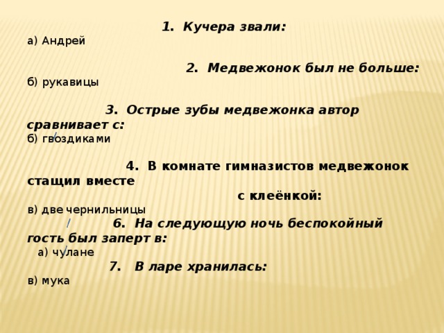 1. Кучера звали: а) Андрей  2. Медвежонок был не больше: б) рукавицы  3. Острые зубы медвежонка автор сравнивает с: б) гвоздиками  4. В комнате гимназистов медвежонок стащил вместе  с клеёнкой: в) две чернильницы  6. На следующую ночь беспокойный гость был заперт в:  а) чулане  7. В ларе хранилась: в) мука