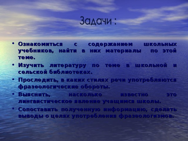 Ознакомиться с содержанием школьных учебников, найти в них материалы по этой теме. Изучить литературу по теме в школьной и сельской библиотеках. Проследить, в каких стилях речи употребляются фразеологические обороты. Выяснить, насколько известно это лингвистическое явление учащимся школы. Сопоставить полученную информацию, сделать выводы о целях употребления фразеологизмов.