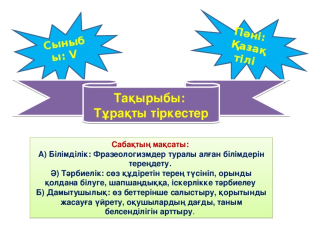 Сыныбы: V Пәні: Қазақ тілі Тақырыбы: Тұрақты тіркестер Сабақтың мақсаты: А) Білімділік: Фразеологизмдер туралы алған білімдерін тереңдету. Ә) Тәрбиелік: сөз құдіретін терең түсініп, орынды қолдана білуге, шапшаңдыққа, іскерлікке тәрбиелеу Б) Дамытушылық: өз беттерінше салыстыру, қорытынды жасауға үйрету, оқушылардың дағды, таным белсенділігін арттыру .