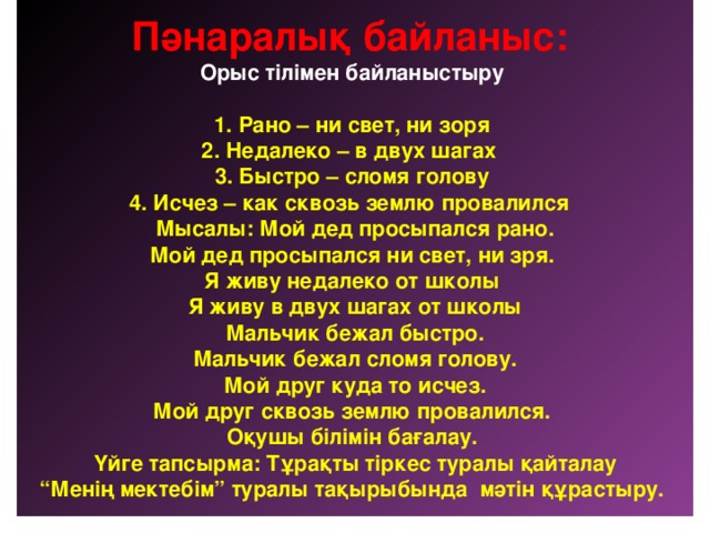 Пәнаралық байланыс:  Орыс тілімен байланыстыру   1. Рано – ни свет, ни зоря  2. Недалеко – в двух шагах  3. Быстро – сломя голову  4. Исчез – как сквозь землю провалился  Мысалы: Мой дед просыпался рано.  Мой дед просыпался ни свет, ни зря.  Я живу недалеко от школы  Я живу в двух шагах от школы  Мальчик бежал быстро.  Мальчик бежал сломя голову.  Мой друг куда то исчез.  Мой друг сквозь землю провалился.  Оқушы білімін бағалау.  Үйге тапсырма: Тұрақты тіркес туралы қайталау  “Менің мектебім” туралы тақырыбында мәтін құрастыру.