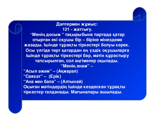 Дәптермен жұмыс: 121 - жаттығу. “ Менің досым “ тақырыбына партада қатар отырған екі оқушы бір – біріне мінездеме жазады. Ішінде тұрақты тіркестері болуы керек. Осы үлгіде төрт қатардан ең үздік оқушыларға ішінде тұрақты тіркестері бар, мәтін құрастыру тапсырылған, сол әңгімелер оқылады. “ Менің анам” – “ Асыл әжем” – (Ақмарал) “ Саяхат” – (Ерік) “ Ана мен бала” – (Алтынай) Оқыған мәтіндердің ішінде кездескен тұрақты тіркестер талданады. Мағыналары ашылады.