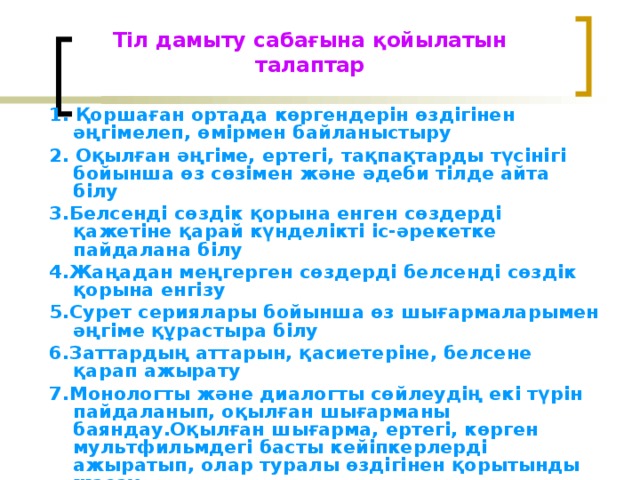 Тіл дамыту сабағына қойылатын талаптар   1. Қоршаған ортада көргендерін өздігінен әңгімелеп, өмірмен байланыстыру 2. Оқылған әңгіме, ертегі, тақпақтарды түсінігі бойынша өз сөзімен және әдеби тілде айта білу 3.Белсенді сөздік қорына енген сөздерді қажетіне қарай күнделікті іс-әрекетке пайдалана білу 4.Жаңадан меңгерген сөздерді белсенді сөздік қорына енгізу 5.Сурет сериялары бойынша өз шығармаларымен әңгіме құрастыра білу 6.Заттардың аттарын, қасиетеріне, белсене қарап ажырату 7.Монологты және диалогты сөйлеудің екі түрін пайдаланып, оқылған шығарманы баяндау.Оқылған шығарма, ертегі, көрген мультфильмдегі басты кейіпкерлерді ажыратып, олар туралы өздігінен қорытынды жасау