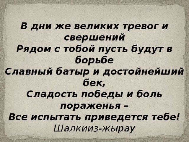 В дни же великих тревог и свершений Рядом с тобой пусть будут в борьбе Славный батыр и достойнейший бек, Сладость победы и боль пораженья – Все испытать приведется тебе! Шалкииз-жырау