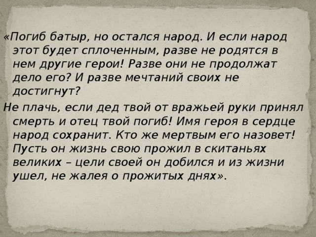 «Погиб батыр, но остался народ. И если народ этот будет сплоченным, разве не родятся в нем другие герои! Разве они не продолжат дело его? И разве мечтаний своих не достигнут? Не плачь, если дед твой от вражьей руки принял смерть и отец твой погиб! Имя героя в сердце народ сохранит. Кто же мертвым его назовет! Пусть он жизнь свою прожил в скитаньях великих – цели своей он добился и из жизни ушел, не жалея о прожитых днях».