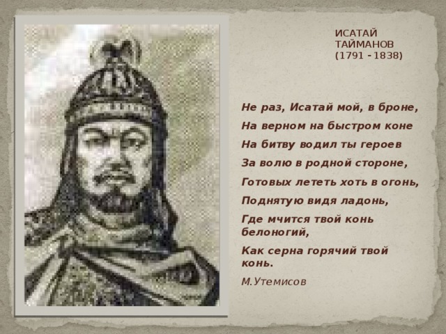 ИСАТАЙ ТАЙМАНОВ  (1791 - 1838)     Не раз, Исатай мой, в броне, На верном на быстром коне На битву водил ты героев За волю в родной стороне, Готовых лететь хоть в огонь, Поднятую видя ладонь, Где мчится твой конь белоногий, Как серна горячий твой конь. М.Утемисов