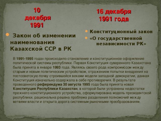 10  декабря 1991 16 декабря 1991 года Конституционный закон «О государственной независимости РК»  Закон об изменении наименования Казахской ССР в РК В 1991-1995 годах происходило становление и конституционное оформление политической системы республики. Первая Конституция суверенного Казахстана была принята в январе 1993 года. Являясь своего рода компромиссом между старым и новым политическим устройством, отражением попытки внедрения на постсоветскую почву строившейся веками модели западной демократии, данная Конституция изначально содержала в себе противоречия. В результате проведенного референдума 30 августа 1995 года была принята новая Конституция Республики Казахстан , в которой были устранены недостатки прежнего конституционного устройства, сформулирована модель президентской республики, рациональна решена проблема разделения полномочий между ветвями власти и открыта дорога системным рыночными преобразованиям.