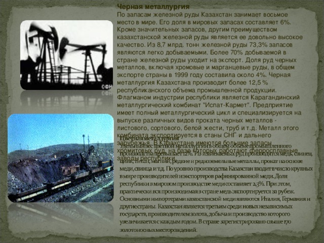 Черная металлургия  По запасам железной руды Казахстан занимает восьмое место в мире. Его доля в мировых запасах составляет 6%. Кроме значительных запасов, другим преимуществом казахстанской железной руды является ее довольно высокое качество. Из 8,7 млрд. тонн железной руды 73,3% запасов являются легко добываемыми. Более 70% добываемой в стране железной руды уходит на экспорт. Доля руд черных металлов, включая хромовые и марганцевые руды, в общем экспорте страны в 1999 году составила около 4%. Черная металлургия Казахстана производит более 12,5 % республиканского объема промышленной продукции. Флагманом индустрии республики является Карагандинский металлургический комбинат 