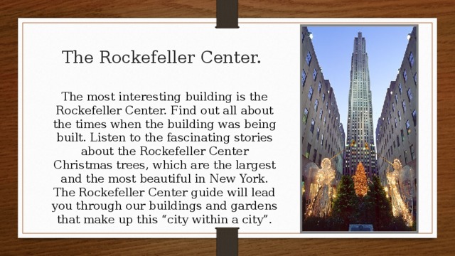 The Rockefeller Center. The most interesting building is the Rockefeller Center. Find out all about the times when the building was being built. Listen to the fascinating stories about the Rockefeller Center Christmas trees, which are the largest and the most beautiful in New York. The Rockefeller Center guide will lead you through our buildings and gardens that make up this “city within a city”.