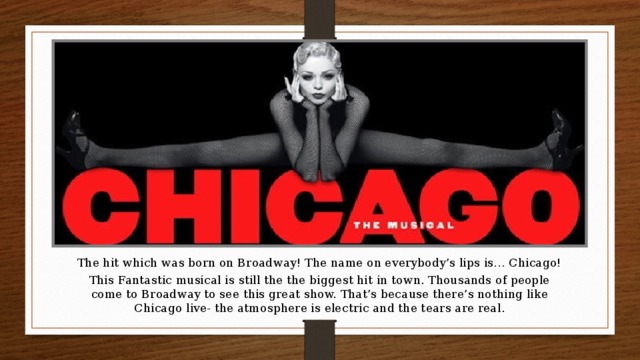 The hit which was born on Broadway! The name on everybody’s lips is… Chicago! This Fantastic musical is still the the biggest hit in town. Thousands of people come to Broadway to see this great show. That’s because there’s nothing like Chicago live- the atmosphere is electric and the tears are real.