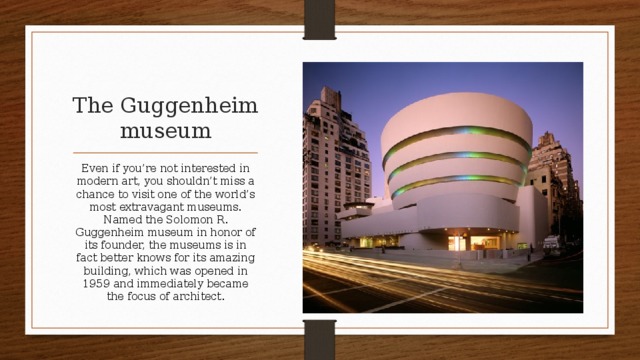 The Guggenheim museum Even if you’re not interested in modern art, you shouldn’t miss a chance to visit one of the world’s most extravagant museums. Named the Solomon R. Guggenheim museum in honor of its founder, the museums is in fact better knows for its amazing building, which was opened in 1959 and immediately became the focus of architect.