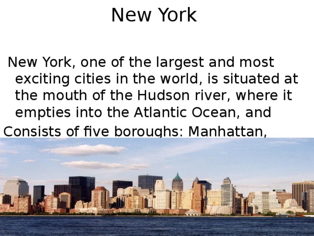 New York    New York, one of the largest and most exciting cities in the world, is situated at the mouth of the Hudson river, where it empties into the Atlantic Ocean, and Consists of five boroughs: Manhattan, Brooklyn, Queens, Bronx and Staten Island.