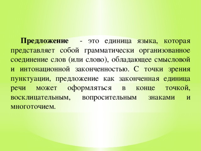 Предложение - это единица языка, которая представляет собой грамматически организованное соединение слов (или слово), обладающее смысловой и интонационной законченностью.  С точки зрения пунктуации, предложение как законченная единица речи может оформляться в конце точкой, восклицательным, вопросительным знаками и многоточием.