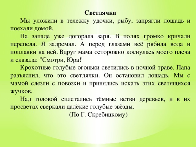 Светлячки  Мы уложили в тележку удочки, рыбу, запрягли лошадь и поехали домой.  На западе уже догорала заря. В полях громко кричали перепела. Я задремал. А перед глазами всё рябила вода и поплавки на ней.  Вдруг мама осторожно коснулась моего плеча и сказала: 