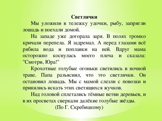   Светлячки  Мы уложили в тележку удочки, рыбу, запрягли лошадь и поехали домой.  На западе уже догорала заря. В полях громко кричали перепела. Я задремал. А перед глазами всё рябила вода и поплавки на ней. Вдруг мама осторожно коснулась моего плеча и сказала: 