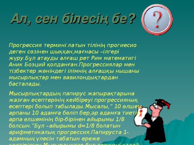 Ал , сен білесің бе? Прогрессия термині латын тілінің прогиесио деген сөзінен шыққан,мағнасы –ілгері жүру.Бұл атауды алғаш рет Рим математигі Аник Боэций қолданған.Прогрессиялар мен тізбектер жөніндегі ілімнің алғашқы нышаны мысырлықтар мен вавилондықтардан басталады. Мысырлықтардың папирус жапырақтарына жазған есептерінің кейбіреуі прогрессиянық есептері болып табылады.Мысалы,” 10 өлшем арпаны 10 адамға бөліп бер,әр адамға тиетін арпа өлшемінің бір-бірінен айырымы 1/8 болсын.”Бұл –айырымы d= 1/8 болатын арифметикалық прогрессия.Папируста 1-адамның үлесін табатын ереже келтірілген.Мысырлықтар бұл ережені қалай тапқаны белгісіз.