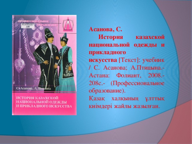 Асанова, С.  История казахской национальной одежды и прикладного искусства  [Текст]: учебник / С. Асанова; А.Птицына.- Астана: Фолиант, 2008.- 208с.- (Профессиональное образование). Қазақ халқының ұлттық киімдері жайлы жазылған.