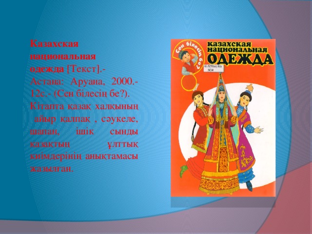 Казахская национальная одежда  [Текст].- Астана: Аруана, 2000.- 12с.- (Сен білесің бе?). Кітапта қазақ халқының айыр қалпақ , сәукеле, шапан, ішік сынды қазақтың ұлттық киімдерінің анықтамасы жазылған.