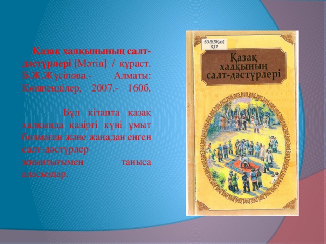 Қазақ халқынының салт-дәстүрлері  [Мәтін] / құраст. Б.Ж.Жүсіпова.- Алматы: Көшпенділер, 2007.- 160б.      Бұл кітапта қазақ халқында қазіргі күні ұмыт болмаған және жаңадан енген салт-дәстүрлер жиынтығымен таныса аласыздар.