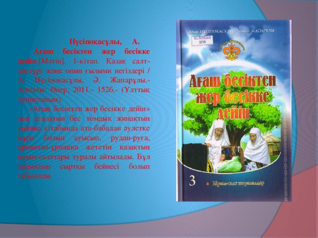 Нүсіпоқасұлы, А.   Ағаш бесіктен жер бесікке дейін  [Мәтін]. 1-кітап. Қазақ салт-дәстүрі және оның ғылыми негіздері / А. Нүсіпоқасұлы, Ә. Жапарұлы.- Алматы: Өнер, 2011.- 152б.- (Ұлттық дүниетаным)   «Ағаш бесіктен жер бесікке дейін» деп аталатын бес томдық жинақтың үшінші кітабында ата-бабадан әулетке мұра болып ауысып, рудан-руға, ұрпақтан-ұрпаққа жететін қазақтың ырым-салттары туралы айтылады. Бұл халықтың сыртқы бейнесі болып табылады.