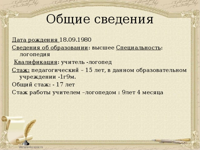 Общие сведения Дата рождения 18.09.1980 Сведения об образовании : высшее Специальность : логопедия  Квалификация : учитель -логопед Стаж: педагогический – 15 лет, в данном образовательном учреждении -1г9м. Общий стаж: - 17 лет Стаж работы учителем –логопедом : 9лет 4 месяца