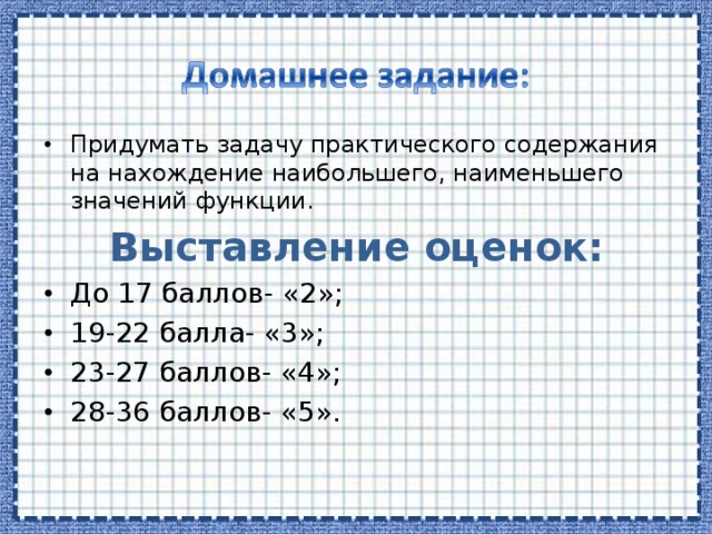 Придумать задачу практического содержания на нахождение наибольшего, наименьшего значений функции. Выставление оценок: До 17 баллов- «2»; 19-22 балла- «3»; 23-27 баллов- «4»; 28-36 баллов- «5».