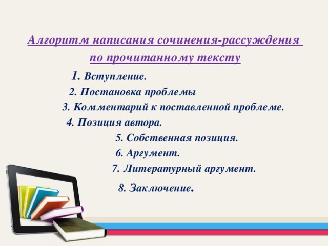 Алгоритм написания сочинения-рассуждения по прочитанному тексту  1. Вступление.  2. Постановка проблемы  3. Комментарий к поставленной проблеме.  4. Позиция автора.  5. Собственная позиция.  6. Аргумент.  7. Литературный аргумент.  8. Заключение .