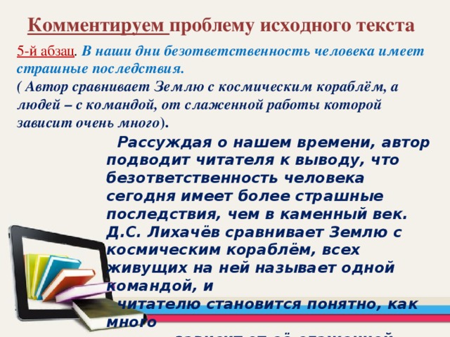 Комментируем проблему исходного текста 5-й абзац . В наши дни безответственность человека имеет страшные последствия. ( Автор сравнивает Землю с космическим кораблём, а людей – с командой, от слаженной работы которой зависит очень много ).  Рассуждая о нашем времени, автор подводит читателя к выводу, что безответственность человека сегодня имеет более страшные последствия, чем в каменный век. Д.С. Лихачёв сравнивает Землю с космическим кораблём, всех живущих на ней называет одной командой, и  читателю становится понятно, как много  зависит от её слаженной работы.