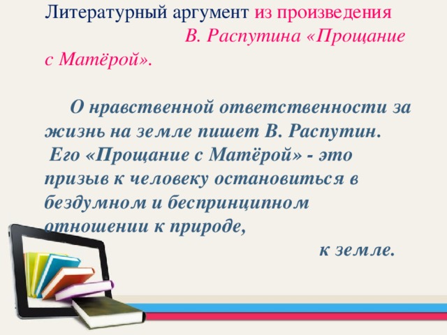 Литературный аргумент  из произведения В. Распутина «Прощание с Матёрой».   О нравственной ответственности за жизнь на земле пишет В. Распутин. Его «Прощание с Матёрой» - это призыв к человеку остановиться в бездумном и беспринципном отношении к природе,  к земле.