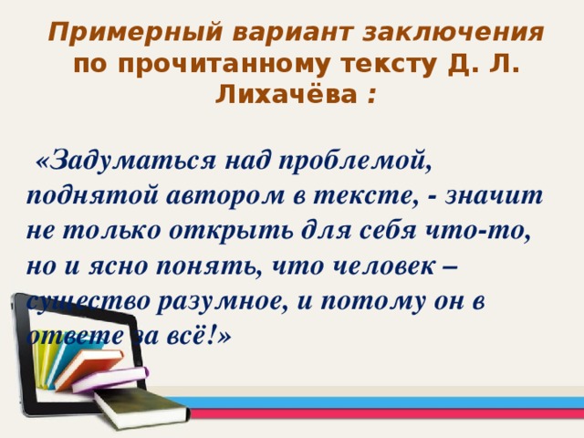 Примерный вариант заключения по прочитанному тексту Д. Л. Лихачёва :   «Задуматься над проблемой, поднятой автором в тексте, - значит не только открыть для себя что-то, но и ясно понять, что человек – существо разумное, и потому он в ответе за всё!»