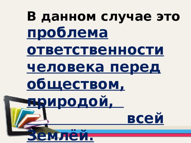 В данном случае это проблема ответственности человека перед обществом, природой,  всей Землёй.