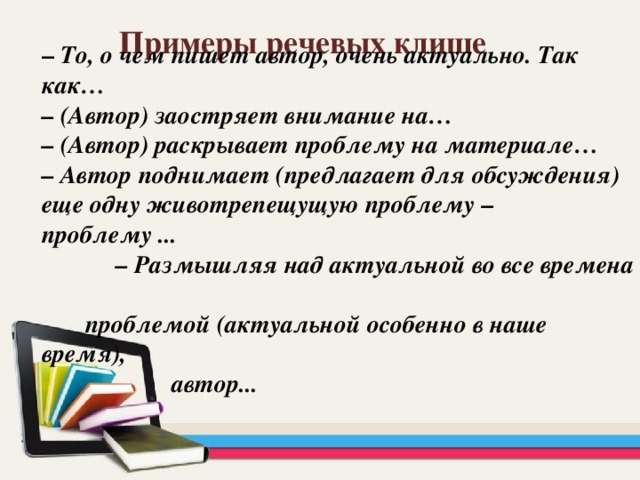 Примеры речевых клише –  То, о чем пишет автор, очень актуально. Так как…  – (Автор) заостряет внимание на…  – (Автор) раскрывает проблему на материале…  – Автор поднимает (предлагает для обсуждения) еще одну животрепещущую проблему – проблему ...  – Размышляя над актуальной во все времена  проблемой (актуальной особенно в наше время),  автор...