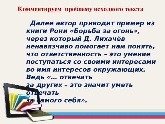 Комментируем проблему исходного текста  Далее автор приводит пример из книги Рони «Борьба за огонь», через который Д. Лихачёв ненавязчиво помогает нам понять, что ответственность – это умение поступаться со своими интересами во имя интересов окружающих. Ведь «… отвечать за других – это значит уметь отвечать за самого себя».