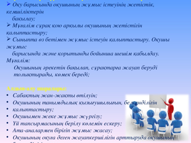 Оқушының үлгеруін анықтаудың негізгі жағдайлары:  Оқу барысында оқушының жұмыс істеуінің жетістік, кемшіліктерін  бақылау;  Мұғалім сұрақ қою арқылы оқушының жетістігін қалыптастыру;  Сыныпта өз бетімен жұмыс істеуін қалыптастыру. Оқушы жұмыс  барысында және қорытынды бойынша шешім қабылдау. Мұғалім:  Оқушының әрекетін бақылап, сұрақтарға жауап беруді  толықтырады, көмек береді;  Алдын-алу шаралары:  Сабақтың жан-жақты өтілуін;  Оқушының танымдылық қызығушылығын, белсенділігін  қалыптастыру;  Оқушымен жеке жұмыс жүргізу;  Үй тапсырмасының берілу көлемін ескеру;  Ата-аналармен бірігіп жұмыс жасау;  Оқушының оқуға деген жауапкершілігін арттыруда оқушының  белсенділігін қалыптастыру ;