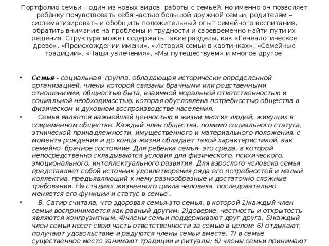 Портфолио семьи – один из новых видов работы с семьёй, но именно он позволяет ребёнку почувствовать себя частью большой дружной семьи, родителям – систематизировать и обобщить положительный опыт семейного воспитания, обратить внимание на проблемы и трудности и своевременно найти пути их решения. Структура может содержать такие разделы, как «Генеалогическое древо», «Происхождении имени», «История семьи в картинках», «Семейные традиции», «Наши увлечения», «Мы путешествуем» и многое другое.   