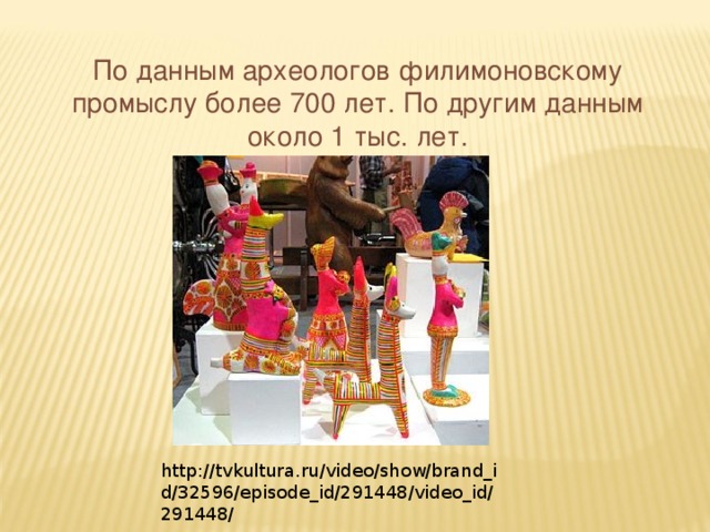 По данным археологов филимоновскому промыслу более 700 лет. По другим данным около 1 тыс. лет. http://tvkultura.ru/video/show/brand_id/32596/episode_id/291448/video_id/291448/