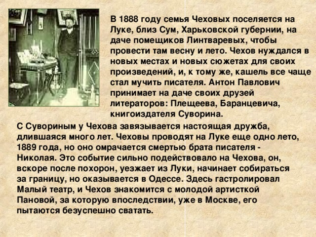 В 1888 году семья Чеховых поселяется на Луке, близ Сум, Харьковской губернии, на даче помещиков Линтваревых, чтобы провести там весну и лето. Чехов нуждался в новых местах и новых сюжетах для своих произведений, и, к тому же, кашель все чаще стал мучить писателя. Антон Павлович принимает на даче своих друзей литераторов: Плещеева, Баранцевича, книгоиздателя Суворина. С Сувориным у Чехова завязывается настоящая дружба, длившаяся много лет. Чеховы проводят на Луке еще одно лето, 1889 года, но оно омрачается смертью брата писателя - Николая. Это событие сильно подействовало на Чехова, он, вскоре после похорон, уезжает из Луки, начинает собираться за границу, но оказывается в Одессе. Здесь гастролировал Малый театр, и Чехов знакомится с молодой артисткой Пановой, за которую впоследствии, уже в Москве, его пытаются безуспешно сватать.