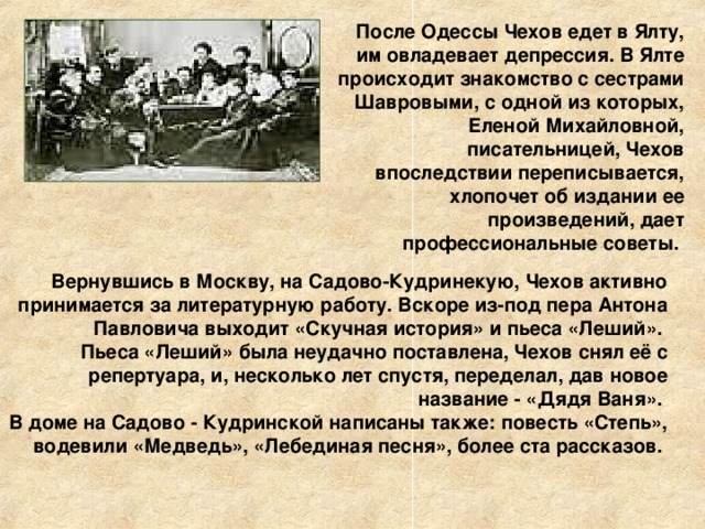 После Одессы Чехов едет в Ялту, им овладевает депрессия. В Ялте происходит знакомство с сестрами Шавровыми, с одной из которых, Еленой Михайловной, писательницей, Чехов впоследствии переписывается, хлопочет об издании ее произведений, дает профессиональные советы. Вернувшись в Москву, на Садово-Кудринекую, Чехов активно принимается за литературную работу. Вскоре из-под пера Антона Павловича выходит «Скучная история» и пьеса «Леший». Пьеса «Леший» была неудачно поставлена, Чехов снял её с репертуара, и, несколько лет спустя, переделал, дав новое название - «Дядя Ваня». В доме на Садово - Кудринской написаны также: повесть «Степь», водевили «Медведь», «Лебединая песня», более ста рассказов.