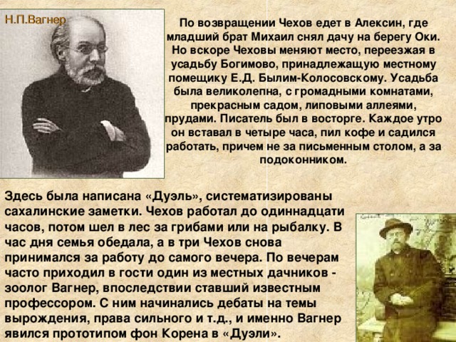 Н.П.Вагнер По возвращении Чехов едет в Алексин, где младший брат Михаил снял дачу на берегу Оки. Но вскоре Чеховы меняют место, переезжая в усадьбу Богимово, принадлежащую местному помещику Е.Д. Былим-Колосовскому. Усадьба была великолепна, с громадными комнатами, прекрасным садом, липовыми аллеями, прудами. Писатель был в восторге. Каждое утро он вставал в четыре часа, пил кофе и садился работать, причем не за письменным столом, а за подоконником. Здесь была написана «Дуэль», систематизированы сахалинские заметки. Чехов работал до одиннадцати часов, потом шел в лес за грибами или на рыбалку. В час дня семья обедала, а в три Чехов снова принимался за работу до самого вечера. По вечерам часто приходил в гости один из местных дачников - зоолог Вагнер, впоследствии ставший известным профессором. С ним начинались дебаты на темы вырождения, права сильного и т.д., и именно Вагнер явился прототипом фон Корена в «Дуэли».